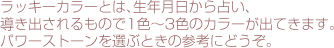 ラッキーカラーとは、生年月日から占い、導き出されるもので1色～3色のカラーが出てきます。パワーストーンを選ぶときの参考にどうぞ。